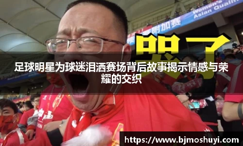 足球明星为球迷泪洒赛场背后故事揭示情感与荣耀的交织