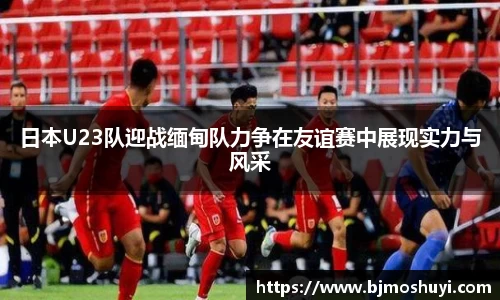 日本U23队迎战缅甸队力争在友谊赛中展现实力与风采