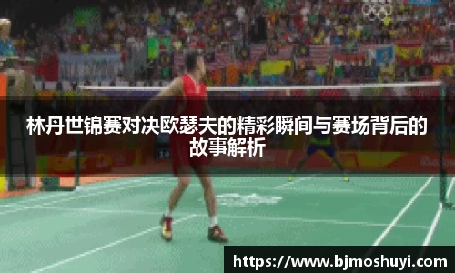 林丹世锦赛对决欧瑟夫的精彩瞬间与赛场背后的故事解析